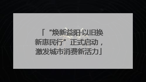 “焕新益阳·以旧换新惠民行”正式启动，激发城市消费新活力