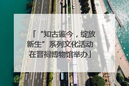 “知古鉴今，绽放新生”系列文化活动在晋祠博物馆举办