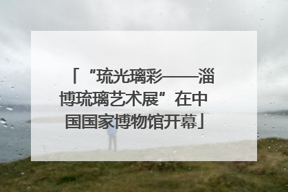 “琉光璃彩——淄博琉璃艺术展”在中国国家博物馆开幕