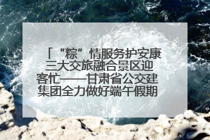 “粽”情服务护安康 三大交旅融合景区迎客忙——甘肃省公交建集团全力做好端午假期景区运营工作
