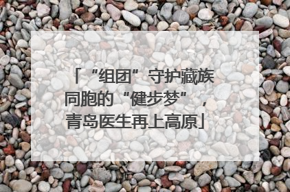 “组团”守护藏族同胞的“健步梦”，青岛医生再上高原