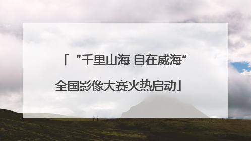“千里山海 自在威海”全国影像大赛火热启动