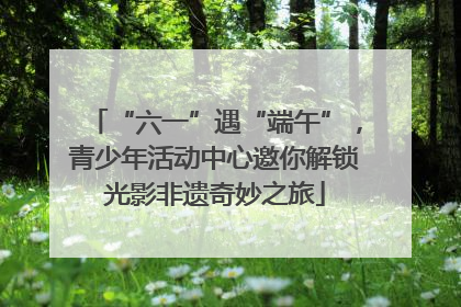“六一”遇“端午”，青少年活动中心邀你解锁光影非遗奇妙之旅