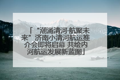 “潮涌清河·航聚未来”济南小清河航运推介会即将启幕 共绘内河航运发展新蓝图
