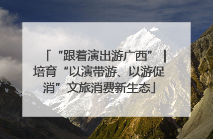 “跟着演出游广西”｜培育“以演带游、以游促消”文旅消费新生态