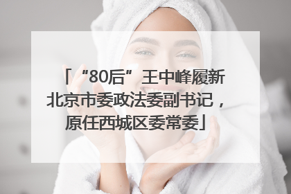 “80后”王中峰履新北京市委政法委副书记，原任西城区委常委