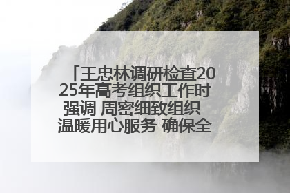 王忠林调研检查2025年高考组织工作时强调 周密细致组织 温暖用心服务 确保全省高考安全有序顺利