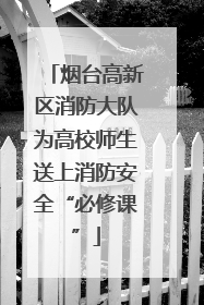 烟台高新区消防大队为高校师生送上消防安全“必修课”