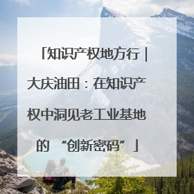 知识产权地方行｜大庆油田：在知识产权中洞见老工业基地的 “创新密码”