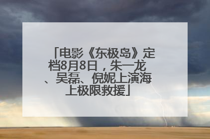 电影《东极岛》定档8月8日，朱一龙、吴磊、倪妮上演海上极限救援