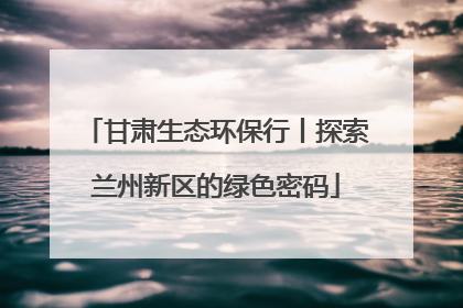 甘肃生态环保行丨探索兰州新区的绿色密码