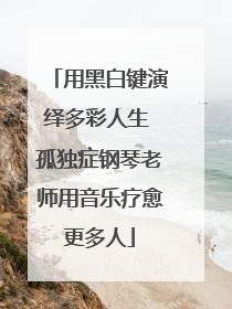 用黑白键演绎多彩人生 孤独症钢琴老师用音乐疗愈更多人