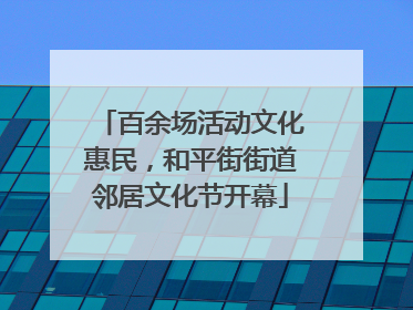 百余场活动文化惠民，和平街街道邻居文化节开幕