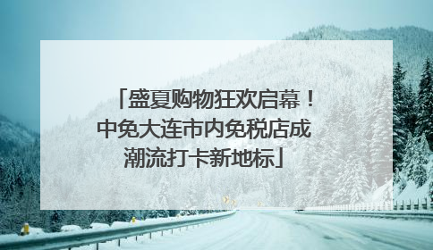 盛夏购物狂欢启幕！中免大连市内免税店成潮流打卡新地标