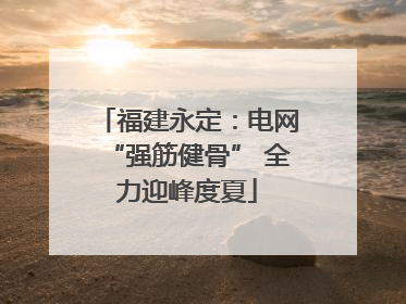 福建永定：电网“强筋健骨” 全力迎峰度夏