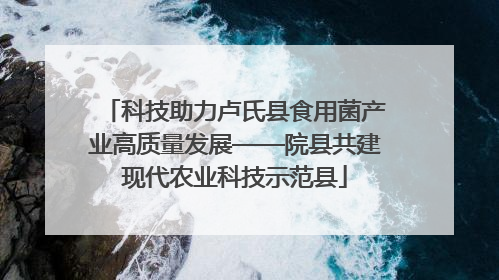 科技助力卢氏县食用菌产业高质量发展——院县共建现代农业科技示范县