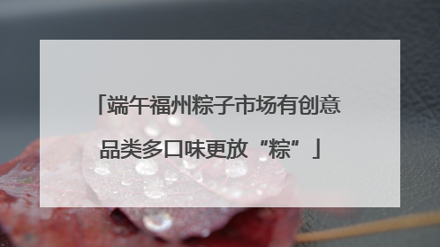 端午福州粽子市场有创意 品类多口味更放“粽”