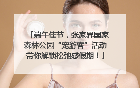 端午佳节，张家界国家森林公园“宠游客”活动带你解锁松弛感假期！