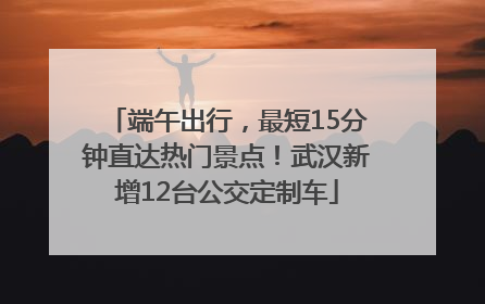 端午出行，最短15分钟直达热门景点！武汉新增12台公交定制车