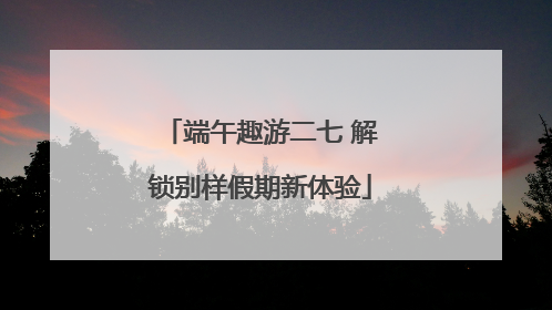端午趣游二七 解锁别样假期新体验