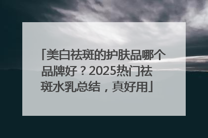 美白祛斑的护肤品哪个品牌好？2025热门祛斑水乳总结，真好用