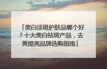 美白淡斑护肤品哪个好？十大美白祛斑产品，去黄提亮品牌选购指南