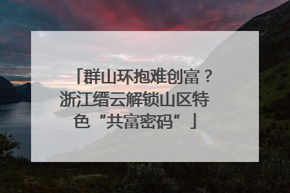 群山环抱难创富？浙江缙云解锁山区特色“共富密码”