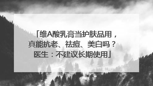维A酸乳膏当护肤品用，真能抗老、祛痘、美白吗？医生：不建议长期使用