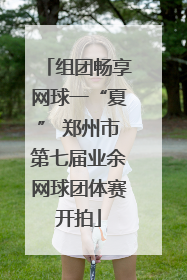 组团畅享网球一“夏” 郑州市第七届业余网球团体赛开拍
