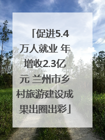 促进5.4万人就业 年增收2.3亿元 兰州市乡村旅游建设成果出圈出彩