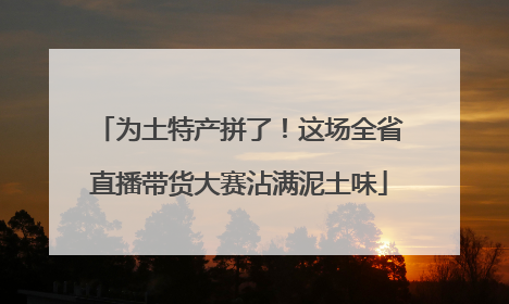 为土特产拼了！这场全省直播带货大赛沾满泥土味