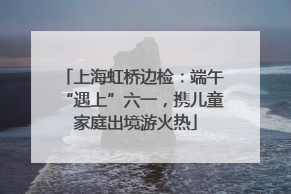 上海虹桥边检：端午“遇上”六一，携儿童家庭出境游火热