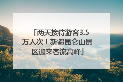 两天接待游客3.5万人次！新疆昆仑山景区迎来客流高峰