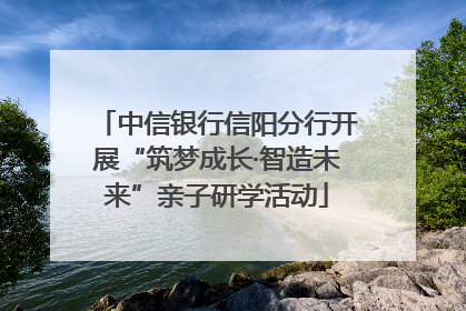 中信银行信阳分行开展“筑梦成长·智造未来”亲子研学活动