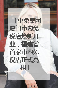 中免集团厦门市内免税店焕新开业，福建省首家市内免税店正式亮相