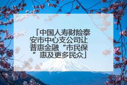 中国人寿财险泰安市中心支公司让普惠金融“市民保”惠及更多民众