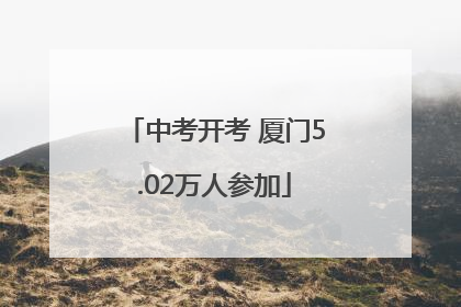 中考开考 厦门5.02万人参加