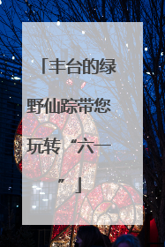 丰台的绿野仙踪带您玩转“六一”