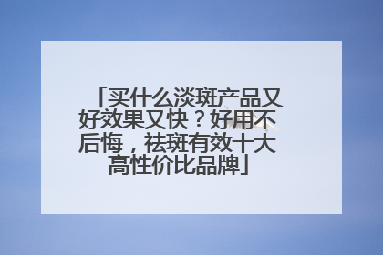 买什么淡斑产品又好效果又快？好用不后悔，祛斑有效十大高性价比品牌