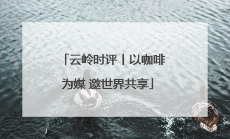 云岭时评丨以咖啡为媒 邀世界共享