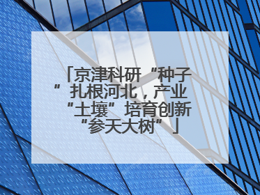 京津科研“种子”扎根河北，产业“土壤”培育创新“参天大树”