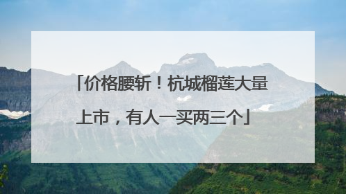 价格腰斩！杭城榴莲大量上市，有人一买两三个