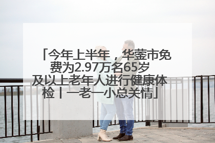 今年上半年，华蓥市免费为2.97万名65岁及以上老年人进行健康体检丨一老一小总关情