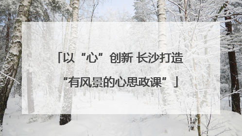 以“心”创新 长沙打造“有风景的心思政课”