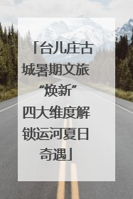 台儿庄古城暑期文旅“焕新” 四大维度解锁运河夏日奇遇