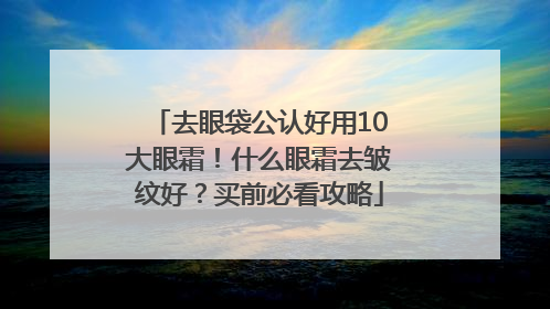 去眼袋公认好用10大眼霜！什么眼霜去皱纹好？买前必看攻略
