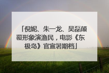 倪妮、朱一龙、吴磊颠覆形象演渔民，电影《东极岛》官宣暑期档