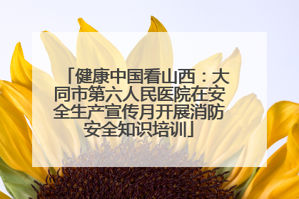 健康中国看山西：大同市第六人民医院在安全生产宣传月开展消防安全知识培训