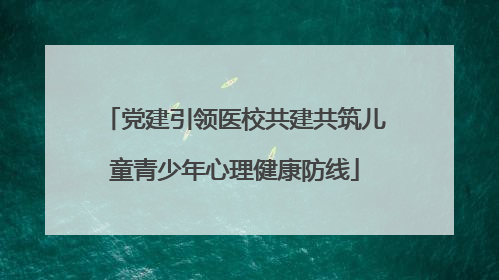 党建引领医校共建共筑儿童青少年心理健康防线
