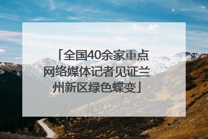 全国40余家重点网络媒体记者见证兰州新区绿色蝶变